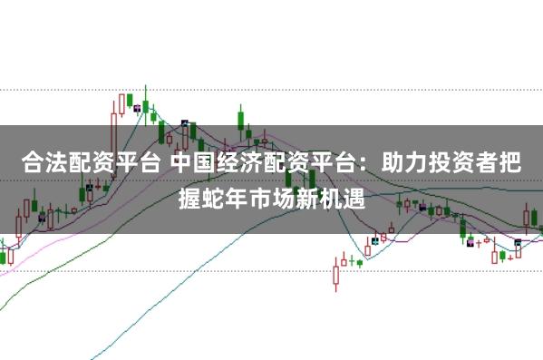合法配资平台 中国经济配资平台：助力投资者把握蛇年市场新机遇