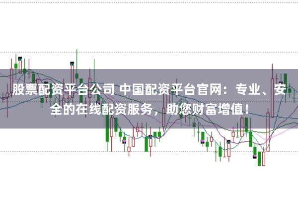 股票配资平台公司 中国配资平台官网：专业、安全的在线配资服务，助您财富增值！