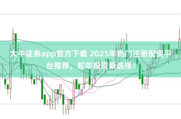 大牛证券app官方下载 2025年热门注册配资平台推荐，蛇年投资新选择！