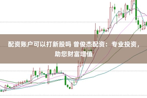 配资账户可以打新股吗 曾俊杰配资：专业投资，助您财富增值