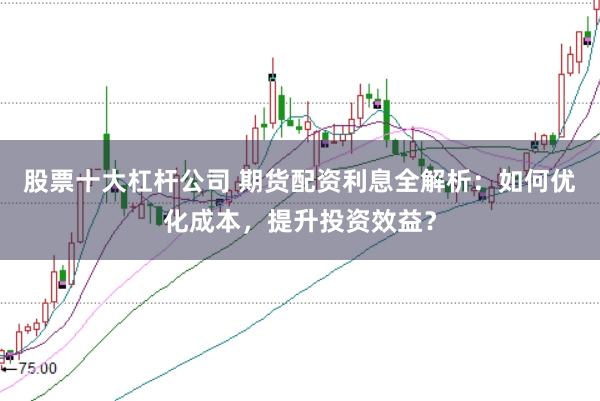 股票十大杠杆公司 期货配资利息全解析：如何优化成本，提升投资效益？