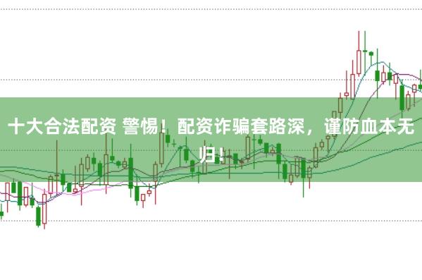 十大合法配资 警惕！配资诈骗套路深，谨防血本无归！