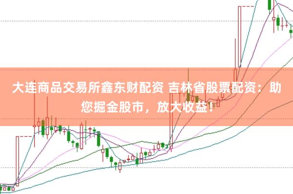 大连商品交易所鑫东财配资 吉林省股票配资：助您掘金股市，放大收益！
